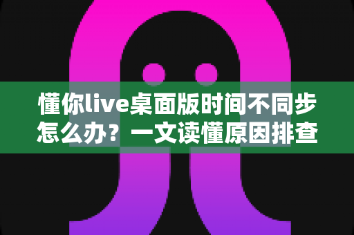 懂你live桌面版时间不同步怎么办？一文读懂原因排查与实用修复方案