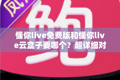懂你live免费版和懂你live云盒子要哪个？超详细对比指南，帮你一次选对不踩坑