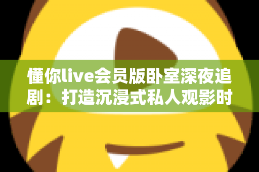 懂你live会员版卧室深夜追剧：打造沉浸式私人观影时光的完整攻略