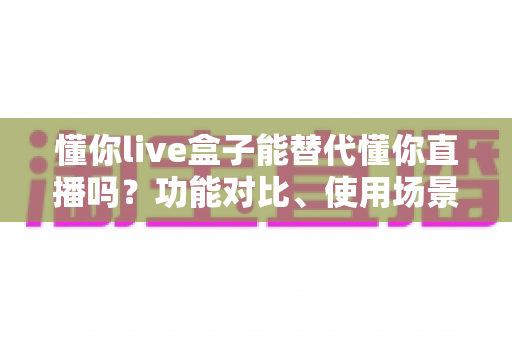 懂你live盒子能替代懂你直播吗？功能对比、使用场景与选购建议一文讲透