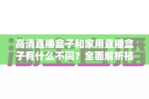 高清直播盒子和家用直播盒子有什么不同?全面解析核心差异与选购攻略 高清直播盒子和家用直播盒子有什么不同?全面解析核心差异与选购攻略