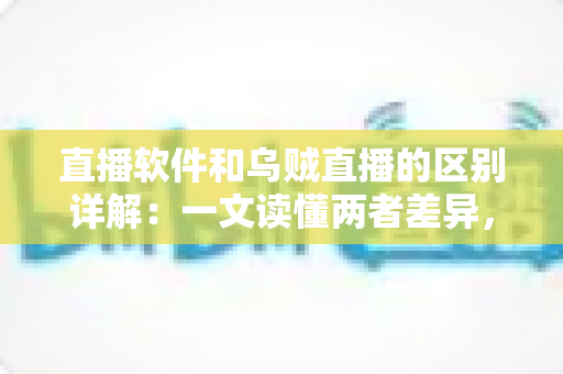 直播软件和乌贼直播的区别详解：一文读懂两者差异，帮你选对直播工具轻松开播