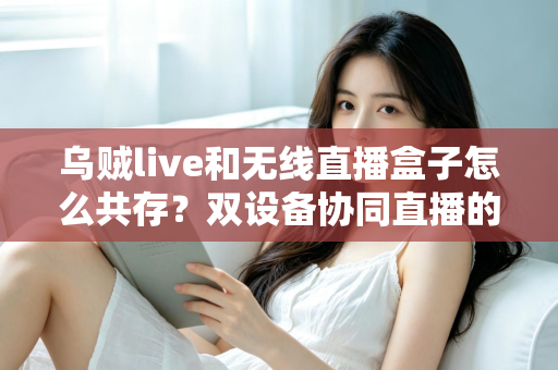 乌贼live和无线直播盒子怎么共存？双设备协同直播的完整实用指南