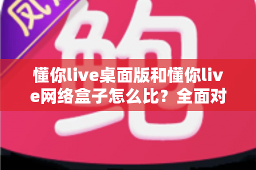 懂你live桌面版和懂你live网络盒子怎么比？全面对比两大版本差异，帮你选对观看方案不踩坑