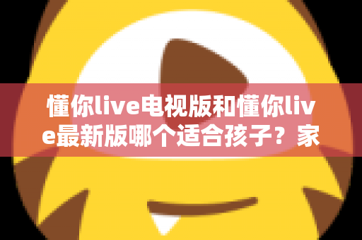 懂你live电视版和懂你live最新版哪个适合孩子？家长必读的选择指南