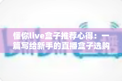 懂你live盒子推荐心得：一篇写给新手的直播盒子选购指南与真实使用体验分享