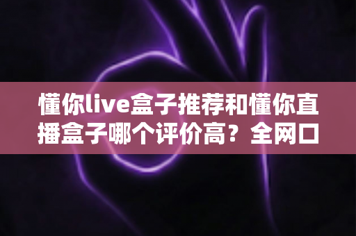懂你live盒子推荐和懂你直播盒子哪个评价高？全网口碑深度对比与选购避坑指南