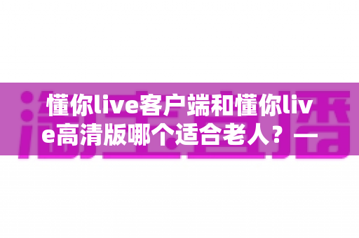 懂你live客户端和懂你live高清版哪个适合老人？——专为银发用户打造的详细选择指南