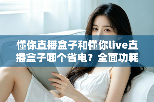 懂你直播盒子和懂你live直播盒子哪个省电?全面功耗对比与实用省电指南 懂你直播盒子和懂你live直播盒子哪个省电?全面功耗对比与实用省电指南