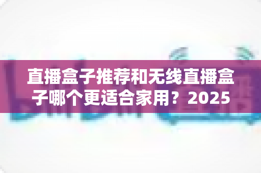 直播盒子推荐和无线直播盒子哪个更适合家用？2025年家庭直播设备选购完全指南