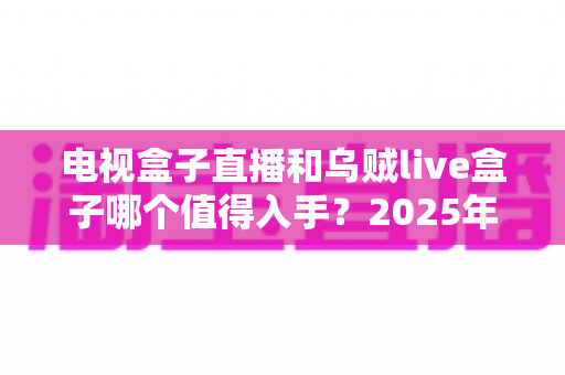电视盒子直播和乌贼live盒子哪个值得入手？2025年家庭观影设备深度对比与避坑选购指南