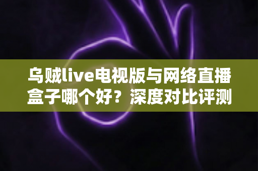 乌贼live电视版与网络直播盒子哪个好？深度对比评测帮你选对家庭大屏观影方案