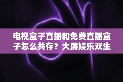 电视盒子直播和免费直播盒子怎么共存？大屏娱乐双生态共融策略与家庭选购指南全解析