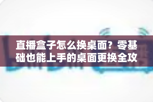 直播盒子怎么换桌面？零基础也能上手的桌面更换全攻略