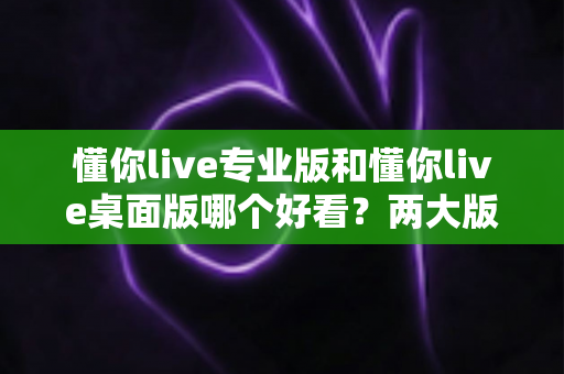 懂你live专业版和懂你live桌面版哪个好看?两大版本深度对比评测与选择指南 懂你live专业版和懂你live桌面版哪个好看?两大版本深度对比评测与选择指南