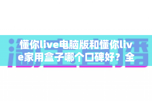 懂你live电脑版和懂你live家用盒子哪个口碑好？全方位深度对比评测，帮你找到最适合自己的选择