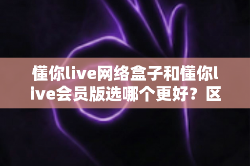 懂你live网络盒子和懂你live会员版选哪个更好？区别对比、优缺点分析与实用选购指南
