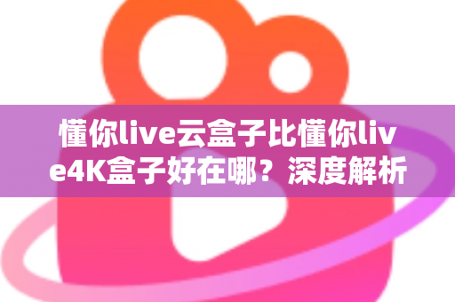 懂你live云盒子比懂你live4K盒子好在哪？深度解析云盒子五大核心优势，帮你选对不踩坑