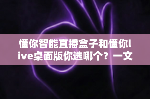懂你智能直播盒子和懂你live桌面版你选哪个？一文读懂两者差异与选购指南