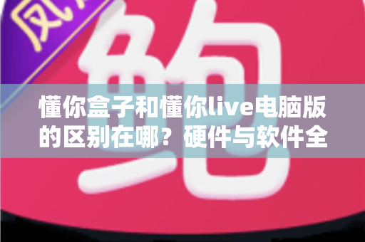 懂你盒子和懂你live电脑版的区别在哪？硬件与软件全维度对比，帮你选对不选贵