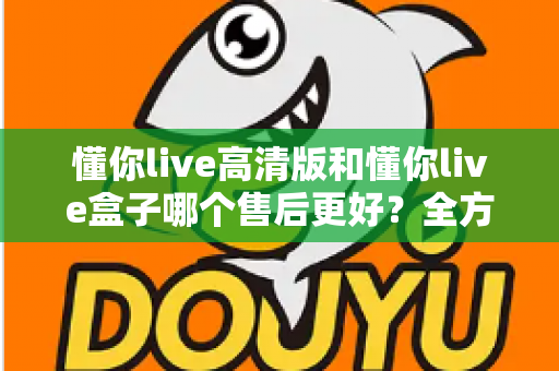 懂你live高清版和懂你live盒子哪个售后更好？全方位售后对比解析，帮你选购不踩坑