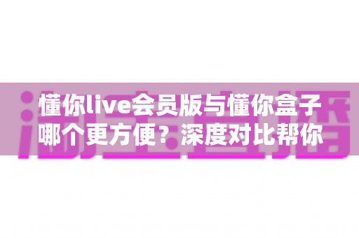 懂你live会员版与懂你盒子哪个更方便？深度对比帮你选出最适合的大屏观影方案