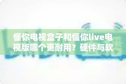 懂你电视盒子和懂你live电视版哪个更耐用？硬件与软件寿命全对比，帮你选到更省心的家庭观影方案