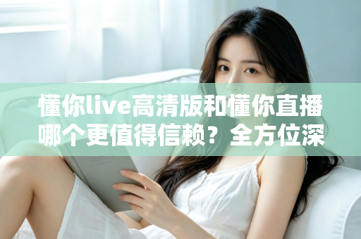 懂你live高清版和懂你直播哪个更值得信赖？全方位深度对比评测助你安心选择