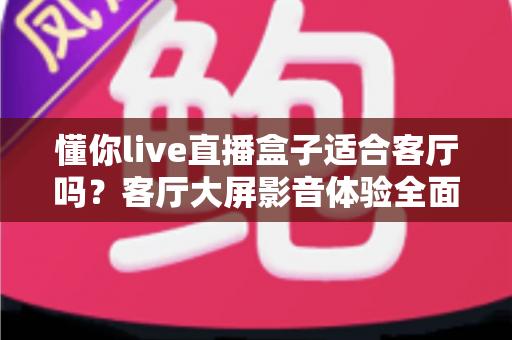 懂你live直播盒子适合客厅吗？客厅大屏影音体验全面评测与选购指南