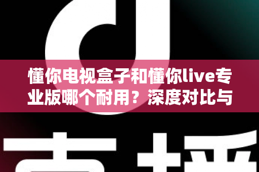 懂你电视盒子和懂你live专业版哪个耐用？深度对比与选购全指南