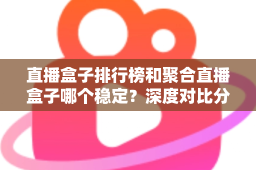 直播盒子排行榜和聚合直播盒子哪个稳定?深度对比分析与实用选购指南 直播盒子排行榜和聚合直播盒子哪个稳定?深度对比分析与实用选购指南