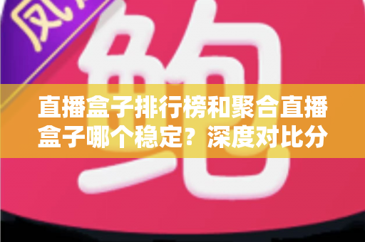 直播盒子排行榜和聚合直播盒子哪个稳定？深度对比分析与实用选购指南