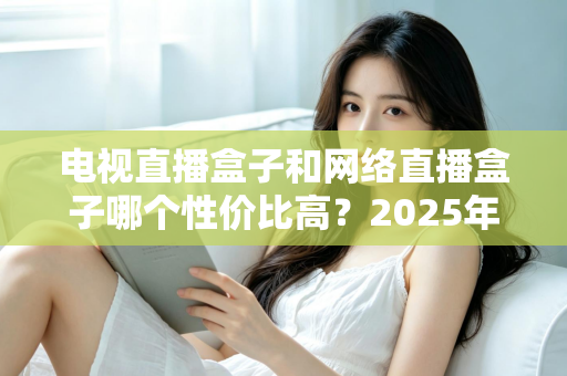 电视直播盒子和网络直播盒子哪个性价比高？2025年最新选购攻略，看完再掏钱不后悔