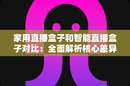 家用直播盒子和智能直播盒子对比：全面解析核心差异，助你轻松选购最佳直播设备