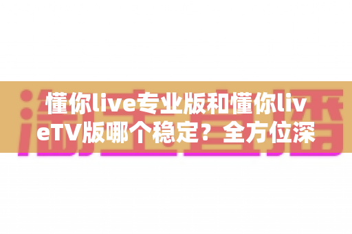 懂你live专业版和懂你liveTV版哪个稳定?全方位深度对比与实用选择指南 懂你live专业版和懂你liveTV版哪个稳定?全方位深度对比与实用选择指南
