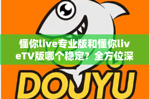 懂你live专业版和懂你liveTV版哪个稳定？全方位深度对比与实用选择指南