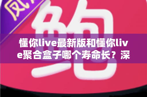 懂你live最新版和懂你live聚合盒子哪个寿命长？深度解析使用寿命差异与实用选购指南