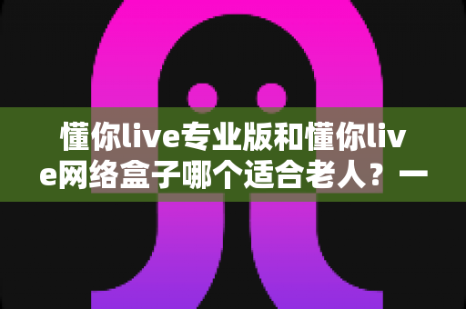 懂你live专业版和懂你live网络盒子哪个适合老人？一文看懂选购要点，让长辈看电视更省心