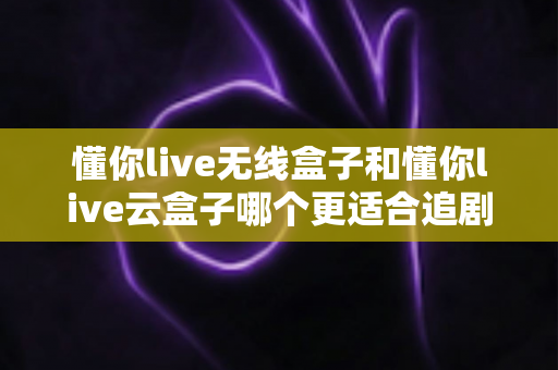 懂你live无线盒子和懂你live云盒子哪个更适合追剧？追剧党必看的深度选购对比指南