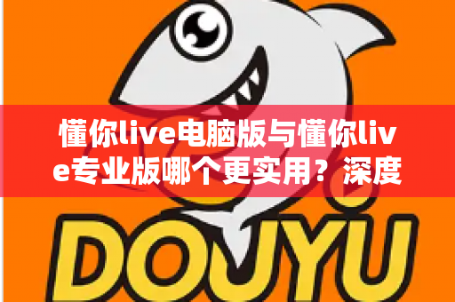 懂你live电脑版与懂你live专业版哪个更实用？深度对比评测帮你选出最适合的版本