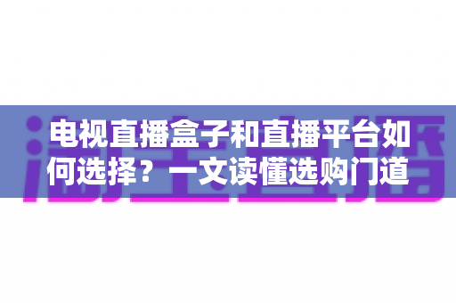 电视直播盒子和直播平台如何选择？一文读懂选购门道与实用避坑攻略