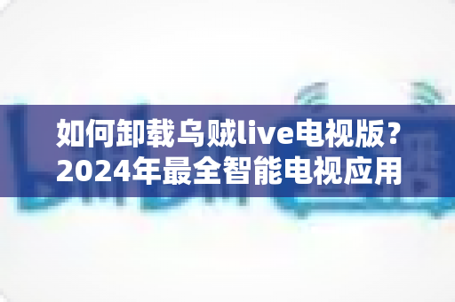 如何卸载乌贼live电视版?2024年最全智能电视应用卸载教程与实用技巧 如何卸载乌贼live电视版?2024年最全智能电视应用卸载教程与实用技巧