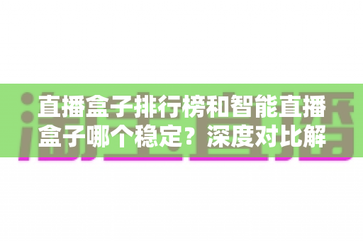 直播盒子排行榜和智能直播盒子哪个稳定？深度对比解析与权威选购指南