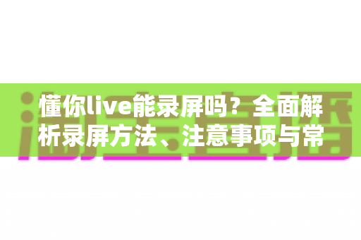 懂你live能录屏吗？全面解析录屏方法、注意事项与常见问题