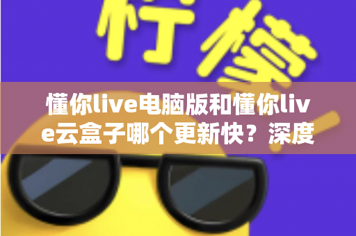 懂你live电脑版和懂你live云盒子哪个更新快？深度对比解析更新速度与使用体验全指南