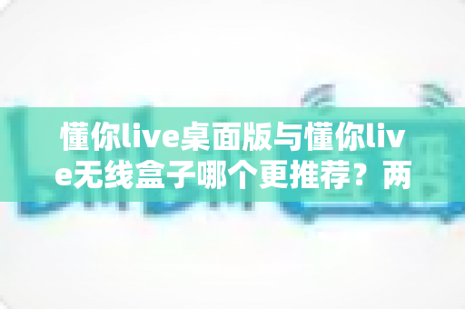 懂你live桌面版与懂你live无线盒子哪个更推荐?两种版本全面对比一次讲清楚 懂你live桌面版与懂你live无线盒子哪个更推荐?两种版本全面对比一次讲清楚