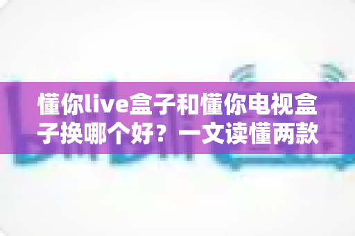懂你live盒子和懂你电视盒子换哪个好？一文读懂两款盒子的真实差异与选购建议