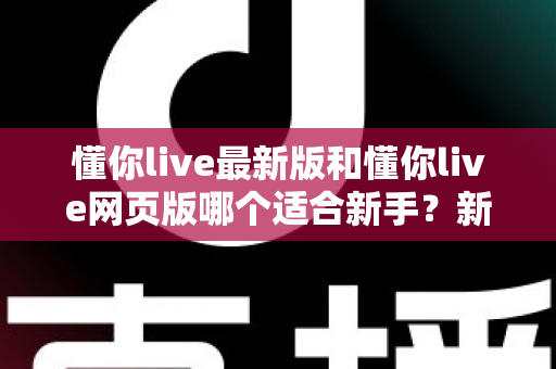 懂你live最新版和懂你live网页版哪个适合新手？新手入门选择全攻略