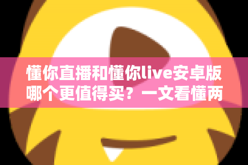 懂你直播和懂你live安卓版哪个更值得买?一文看懂两款应用的差异与选购建议 懂你直播和懂你live安卓版哪个更值得买?一文看懂两款应用的差异与选购建议