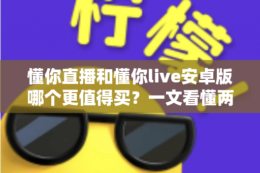 懂你直播和懂你live安卓版哪个更值得买？一文看懂两款应用的差异与选购建议